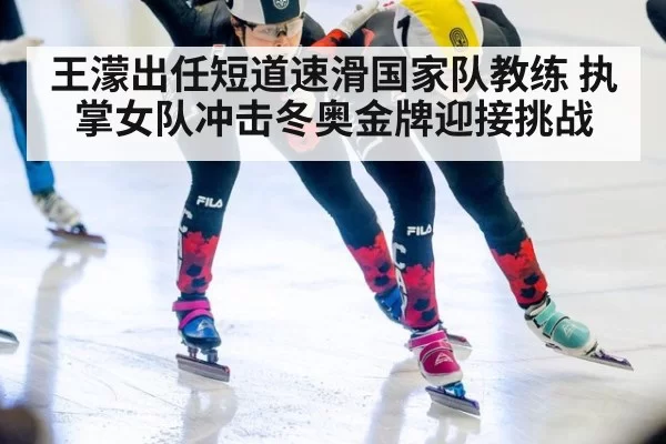 王濛出任短道速滑国家队教练 执掌女队冲击冬奥金牌迎接挑战