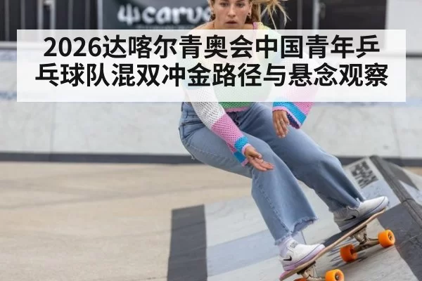 2026达喀尔青奥会中国青年乒乓球队混双冲金路径与悬念观察